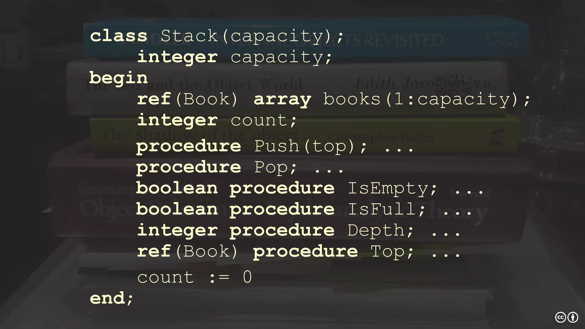 class Stack(capacity);
integer capacity;
begin
ref(Book) array books(1:capacity);
integer count;
procedure Push(top); ...
procedure Pop; ...
boolean procedure IsEmpty; ...
boolean procedure IsFull; ...
integer procedure Depth; ...
ref(Book) procedure Top; ...
count := 0
end;
 