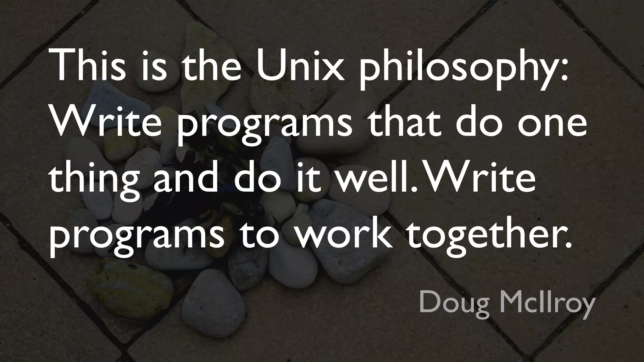 This is the Unix philosophy:
Write programs that do one
thing and do it well.Write
programs to work together.
Doug McIlroy
 