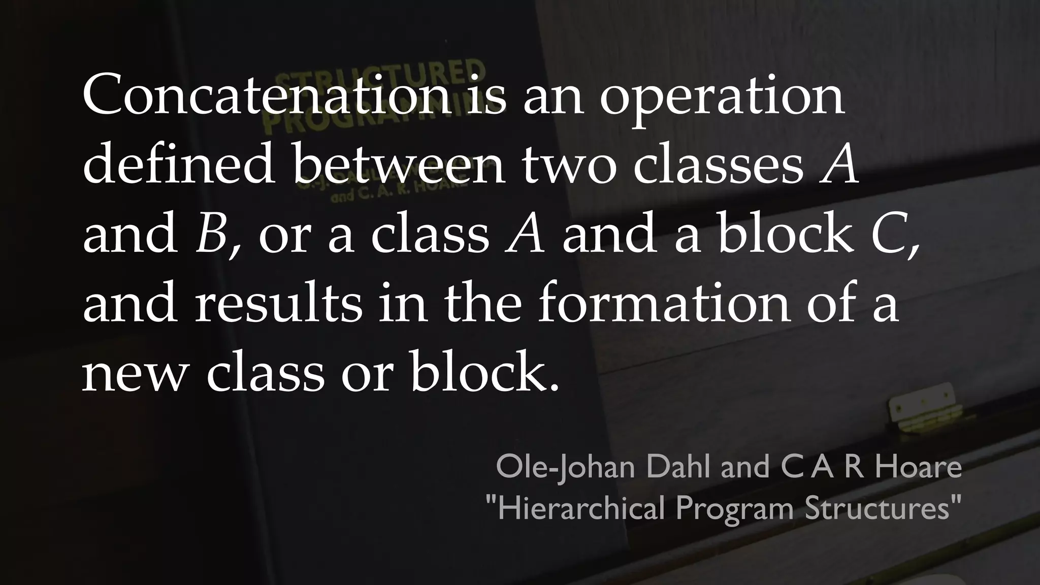 Concatenation is an operation
defined between two classes A
and B, or a class A and a block C,
and results in the formation of a
new class or block.
Ole-Johan Dahl and C A R Hoare
"Hierarchical Program Structures"
 