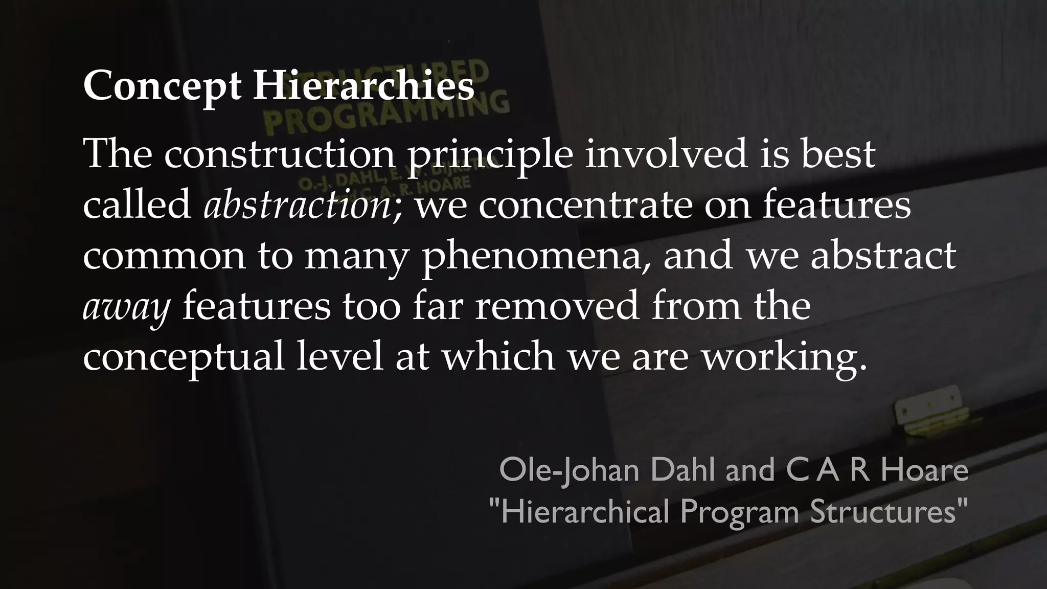 Concept Hierarchies
The construction principle involved is best
called abstraction; we concentrate on features
common to many phenomena, and we abstract
away features too far removed from the
conceptual level at which we are working.
Ole-Johan Dahl and C A R Hoare
"Hierarchical Program Structures"
 
