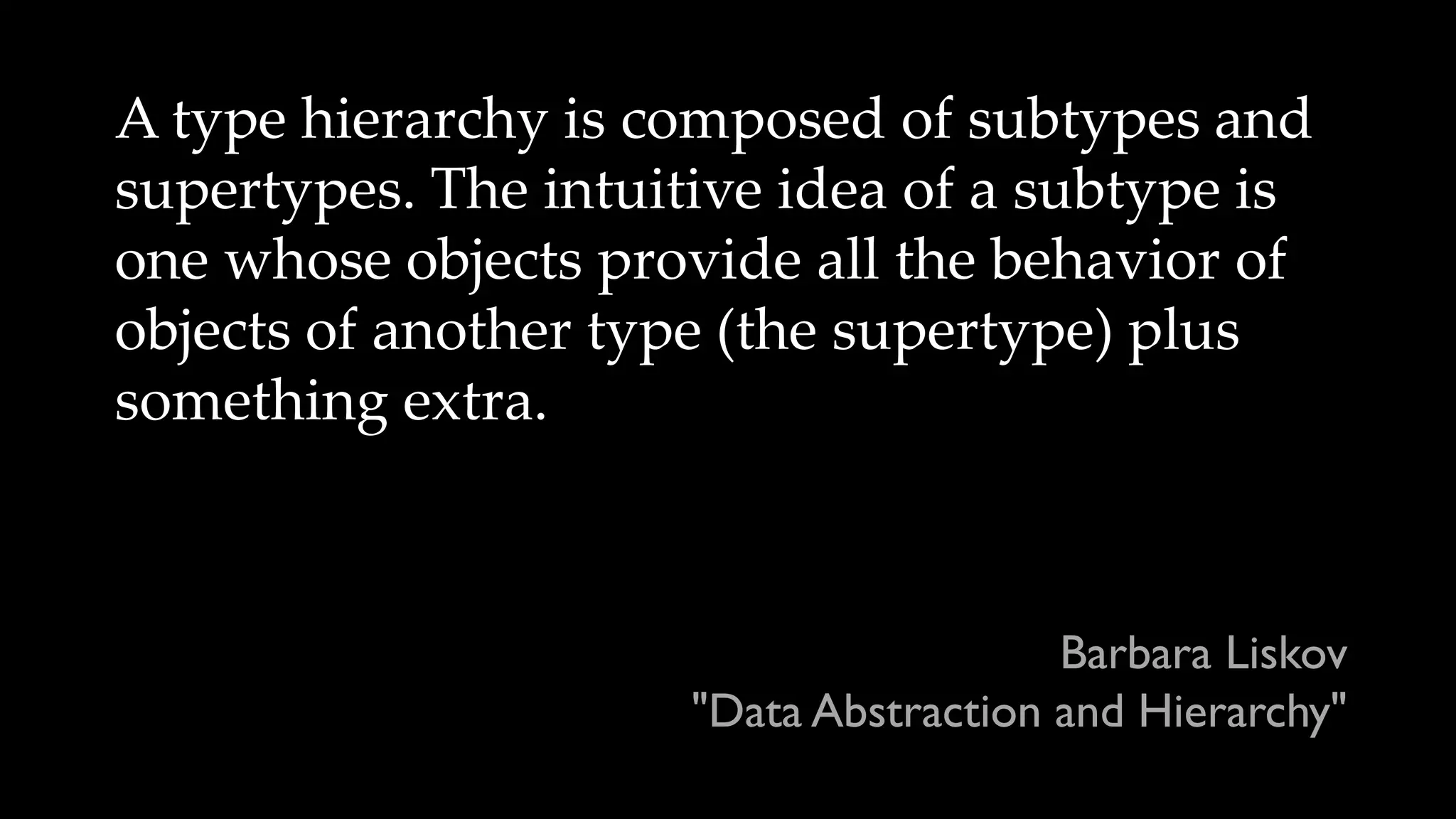 A type hierarchy is composed of subtypes and
supertypes. The intuitive idea of a subtype is
one whose objects provide all the behavior of
objects of another type (the supertype) plus
something extra.
Barbara Liskov
"Data Abstraction and Hierarchy"
 