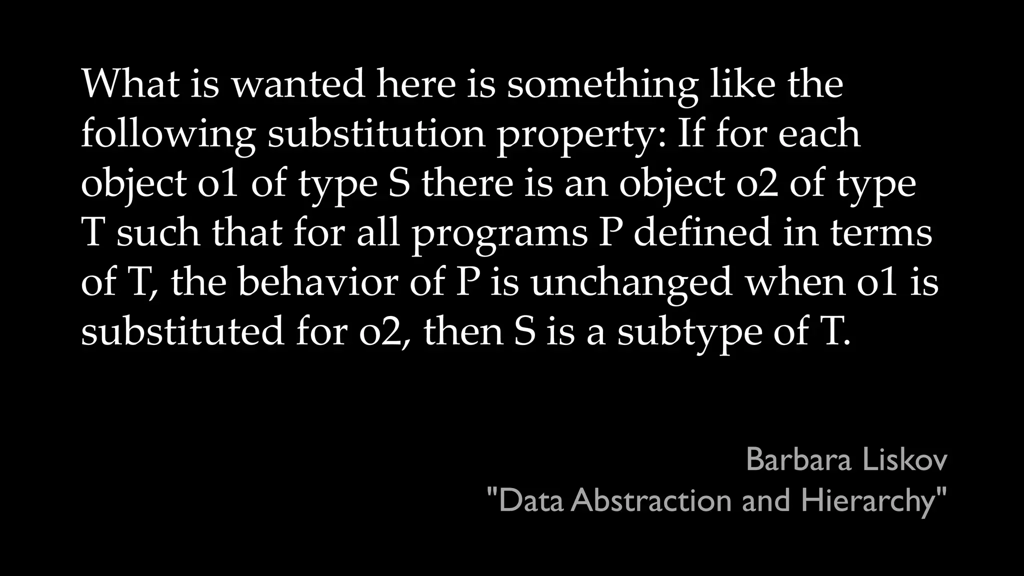 What is wanted here is something like the
following substitution property: If for each
object o1 of type S there is an object o2 of type
T such that for all programs P defined in terms
of T, the behavior of P is unchanged when o1 is
substituted for o2, then S is a subtype of T.
Barbara Liskov
"Data Abstraction and Hierarchy"
 