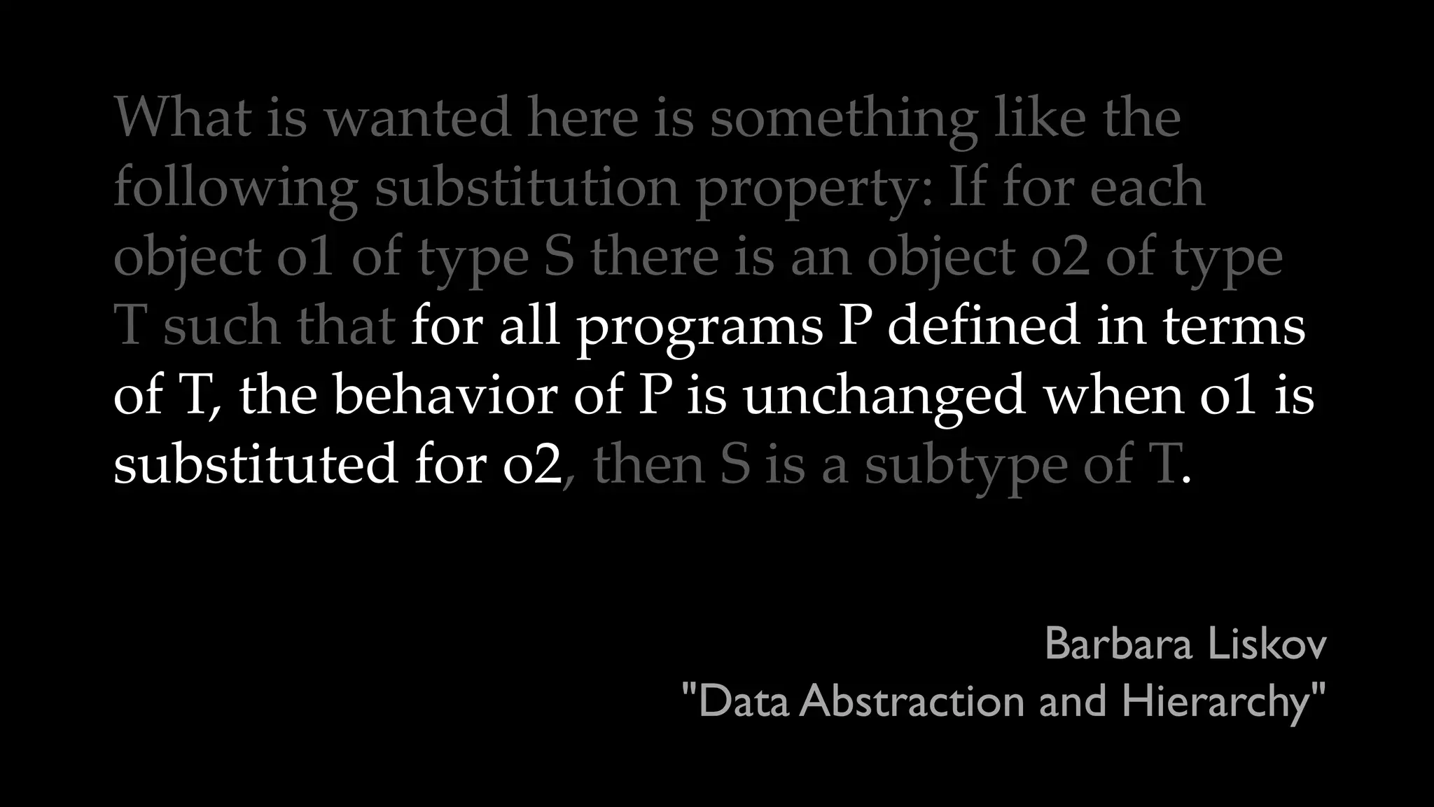 What is wanted here is something like the
following substitution property: If for each
object o1 of type S there is an object o2 of type
T such that for all programs P defined in terms
of T, the behavior of P is unchanged when o1 is
substituted for o2, then S is a subtype of T.
Barbara Liskov
"Data Abstraction and Hierarchy"
 