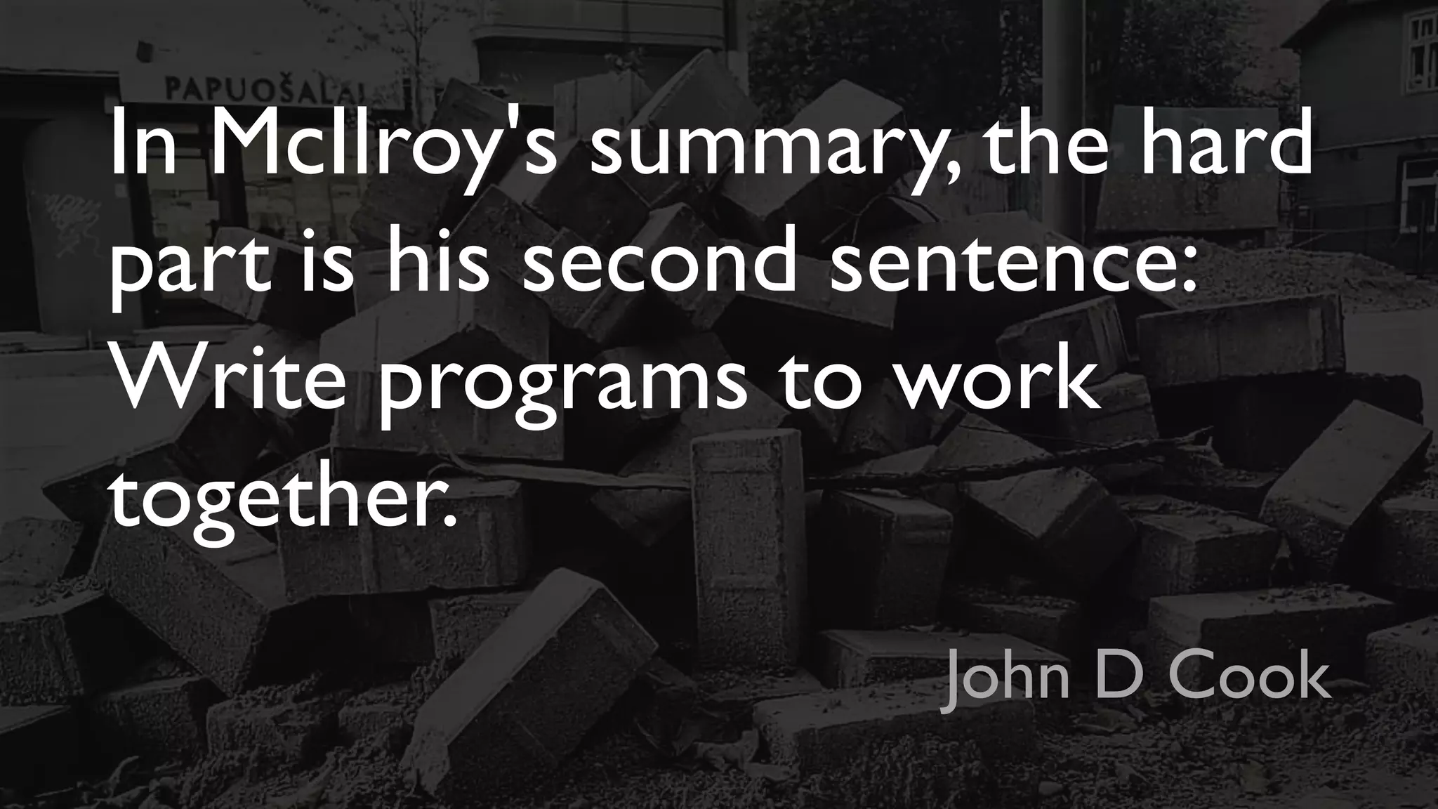 In McIlroy's summary, the hard
part is his second sentence:
Write programs to work
together.
John D Cook
 