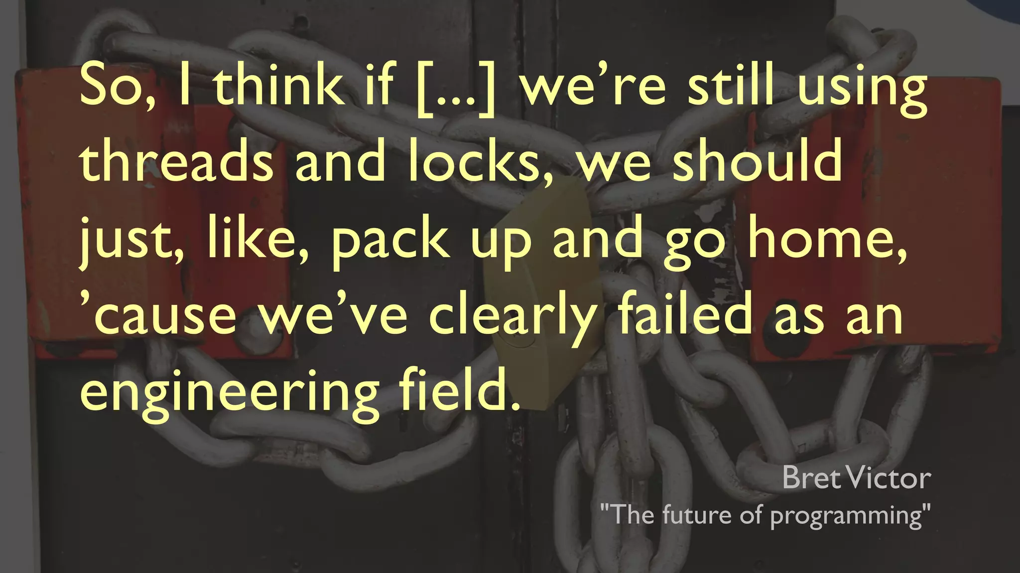 So, I think if [...] we’re still using
threads and locks, we should
just, like, pack up and go home,
’cause we’ve clearly failed as an
engineering field.
BretVictor
"The future of programming"
 