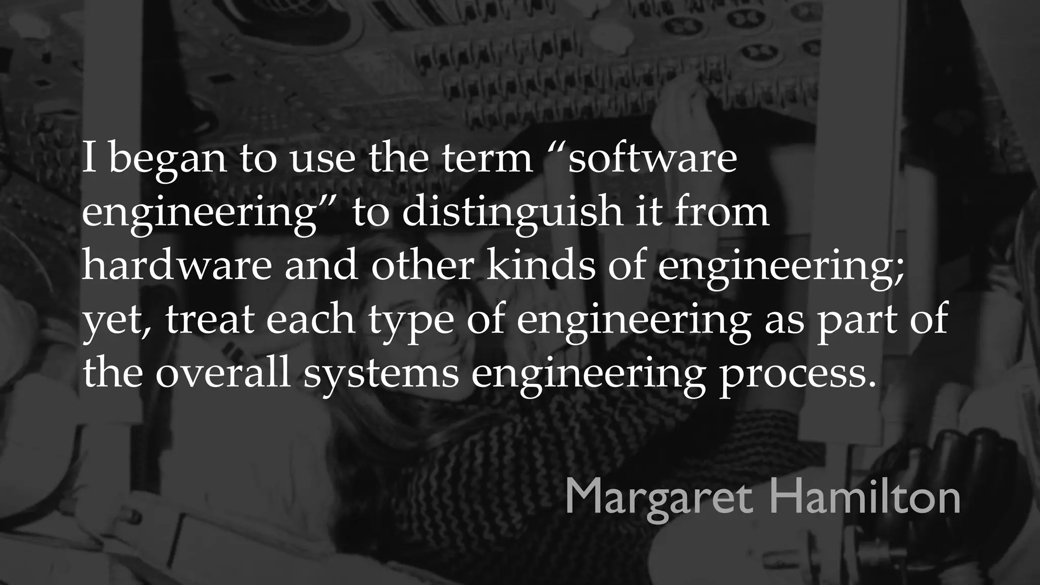 I began to use the term “software
engineering” to distinguish it from
hardware and other kinds of engineering;
yet, treat each type of engineering as part of
the overall systems engineering process.
Margaret Hamilton
 