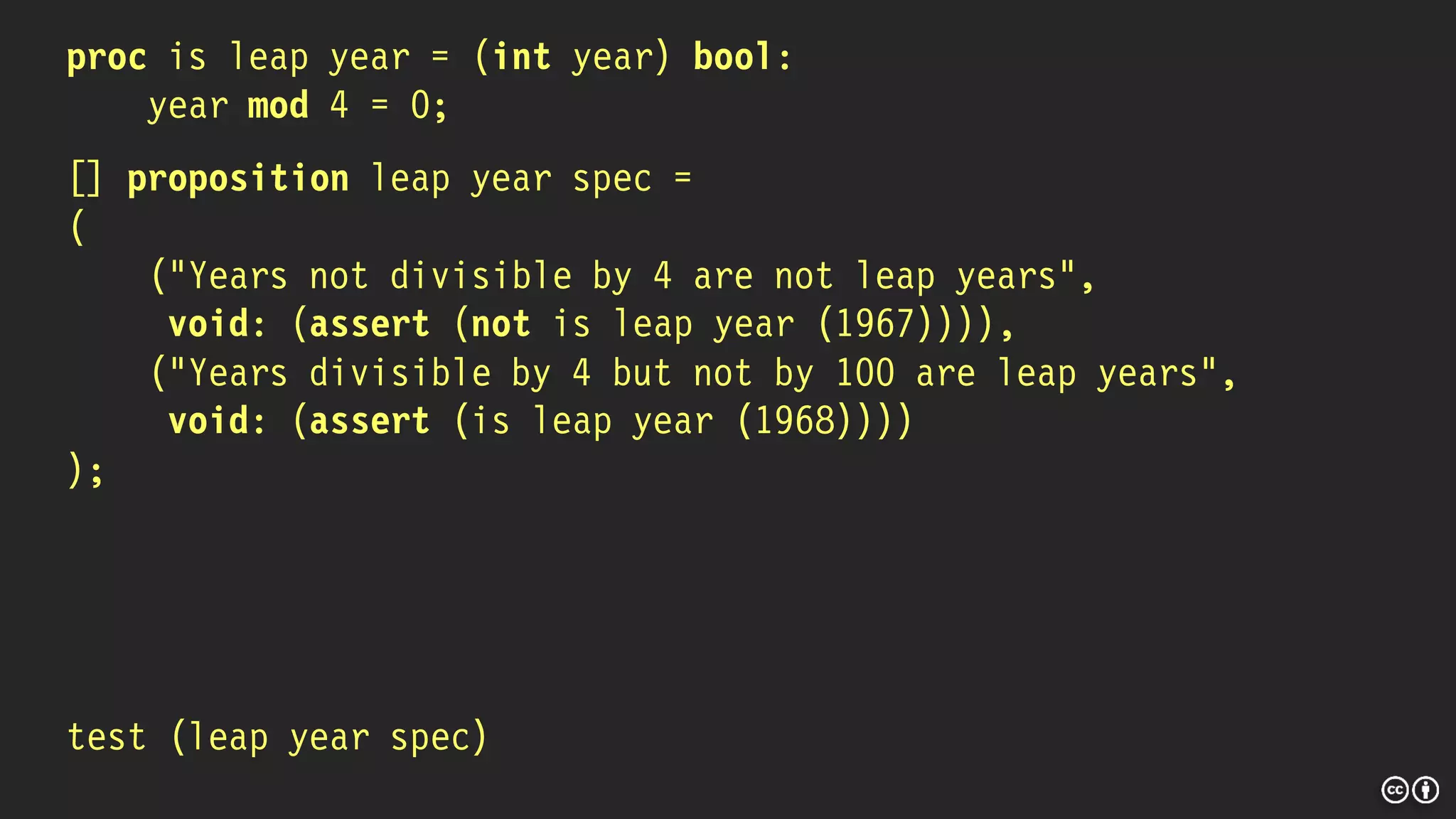 proc is leap year = (int year) bool:
year mod 4 = 0;
[] proposition leap year spec =
(
("Years not divisible by 4 are not leap years",
void: (assert (not is leap year (1967)))),
("Years divisible by 4 but not by 100 are leap years",
void: (assert (is leap year (1968))))
);
test (leap year spec)
 