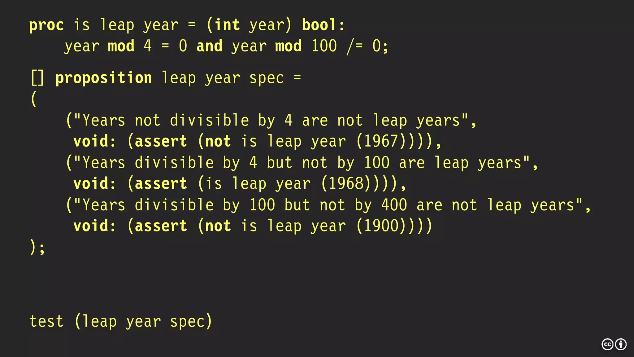 proc is leap year = (int year) bool:
year mod 4 = 0 and year mod 100 /= 0;
[] proposition leap year spec =
(
("Years not divisible by 4 are not leap years",
void: (assert (not is leap year (1967)))),
("Years divisible by 4 but not by 100 are leap years",
void: (assert (is leap year (1968)))),
("Years divisible by 100 but not by 400 are not leap years",
void: (assert (not is leap year (1900))))
);
test (leap year spec)
 