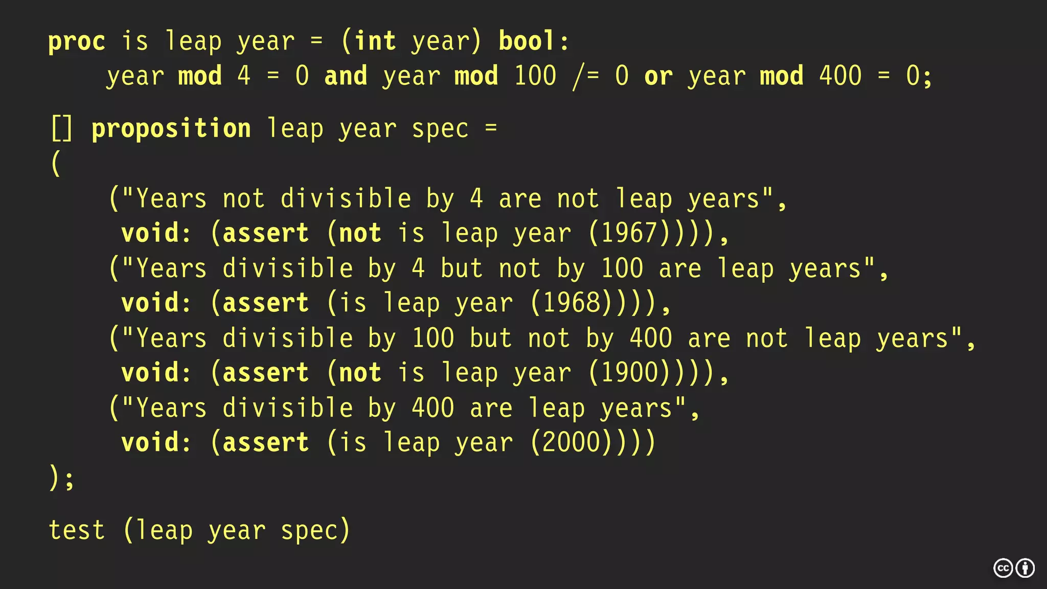 proc is leap year = (int year) bool:
year mod 4 = 0 and year mod 100 /= 0 or year mod 400 = 0;
[] proposition leap year spec =
(
("Years not divisible by 4 are not leap years",
void: (assert (not is leap year (1967)))),
("Years divisible by 4 but not by 100 are leap years",
void: (assert (is leap year (1968)))),
("Years divisible by 100 but not by 400 are not leap years",
void: (assert (not is leap year (1900)))),
("Years divisible by 400 are leap years",
void: (assert (is leap year (2000))))
);
test (leap year spec)
 