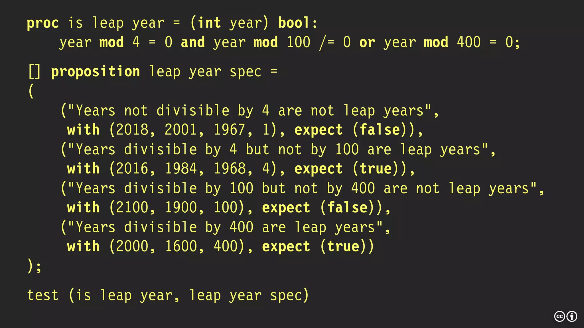 proc is leap year = (int year) bool:
year mod 4 = 0 and year mod 100 /= 0 or year mod 400 = 0;
[] proposition leap year spec =
(
("Years not divisible by 4 are not leap years",
with (2018, 2001, 1967, 1), expect (false)),
("Years divisible by 4 but not by 100 are leap years",
with (2016, 1984, 1968, 4), expect (true)),
("Years divisible by 100 but not by 400 are not leap years",
with (2100, 1900, 100), expect (false)),
("Years divisible by 400 are leap years",
with (2000, 1600, 400), expect (true))
);
test (is leap year, leap year spec)
 