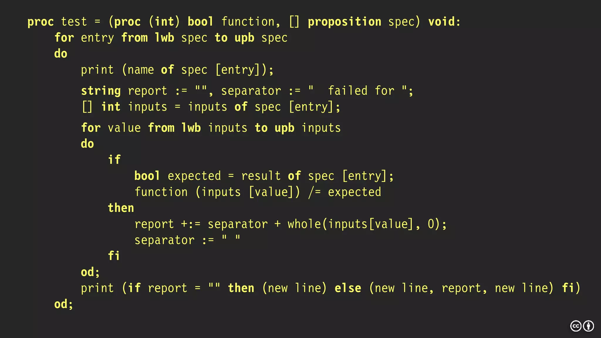 proc test = (proc (int) bool function, [] proposition spec) void:
for entry from lwb spec to upb spec
do
print (name of spec [entry]);
string report := "", separator := " failed for ";
[] int inputs = inputs of spec [entry];
for value from lwb inputs to upb inputs
do
if
bool expected = result of spec [entry];
function (inputs [value]) /= expected
then
report +:= separator + whole(inputs[value], 0);
separator := " "
fi
od;
print (if report = "" then (new line) else (new line, report, new line) fi)
od;
 