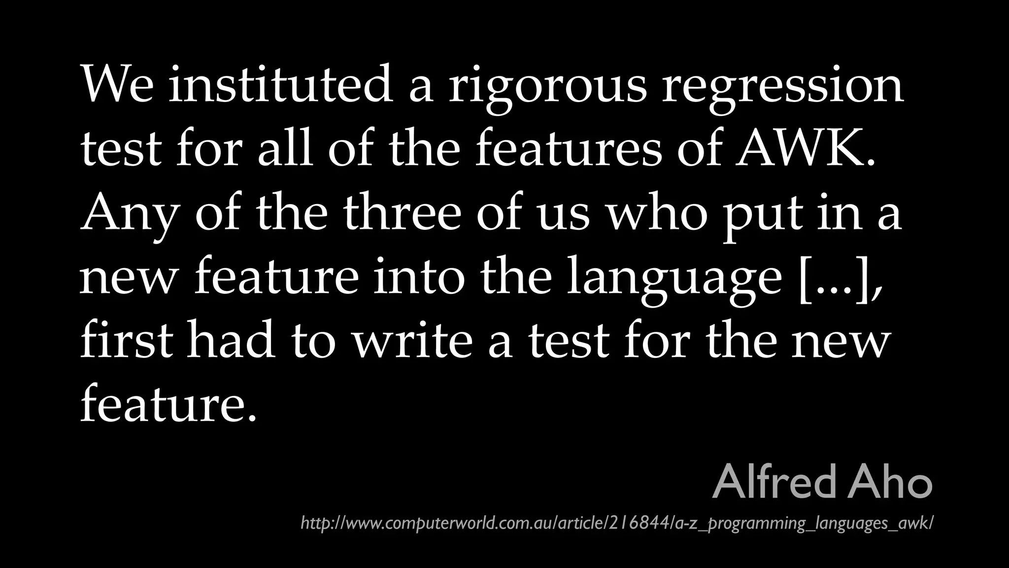 We instituted a rigorous regression
test for all of the features of AWK.
Any of the three of us who put in a
new feature into the language [...],
first had to write a test for the new
feature.
Alfred Aho
http://www.computerworld.com.au/article/216844/a-z_programming_languages_awk/
 