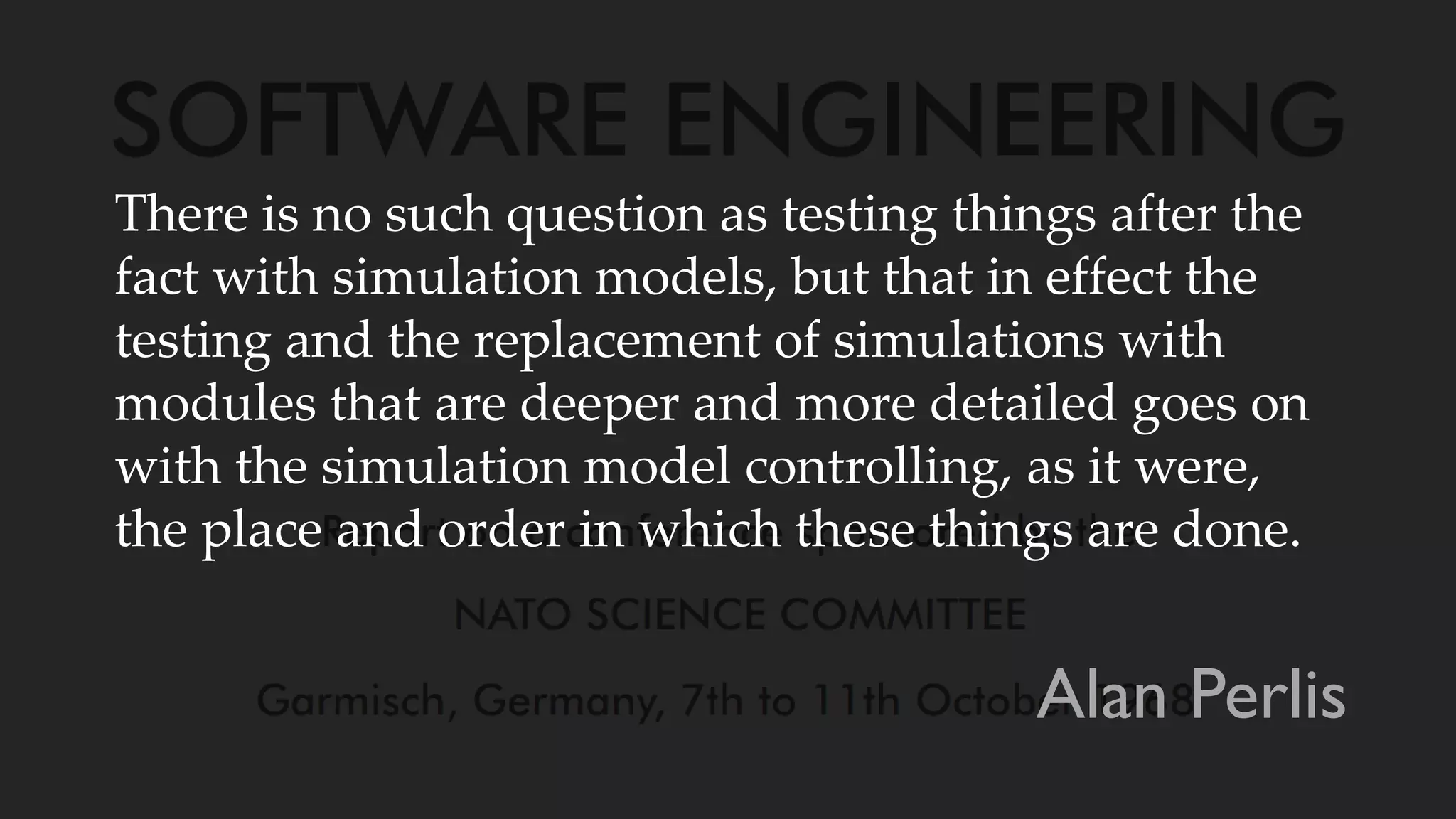 There is no such question as testing things after the
fact with simulation models, but that in effect the
testing and the replacement of simulations with
modules that are deeper and more detailed goes on
with the simulation model controlling, as it were,
the place and order in which these things are done.
Alan Perlis
 