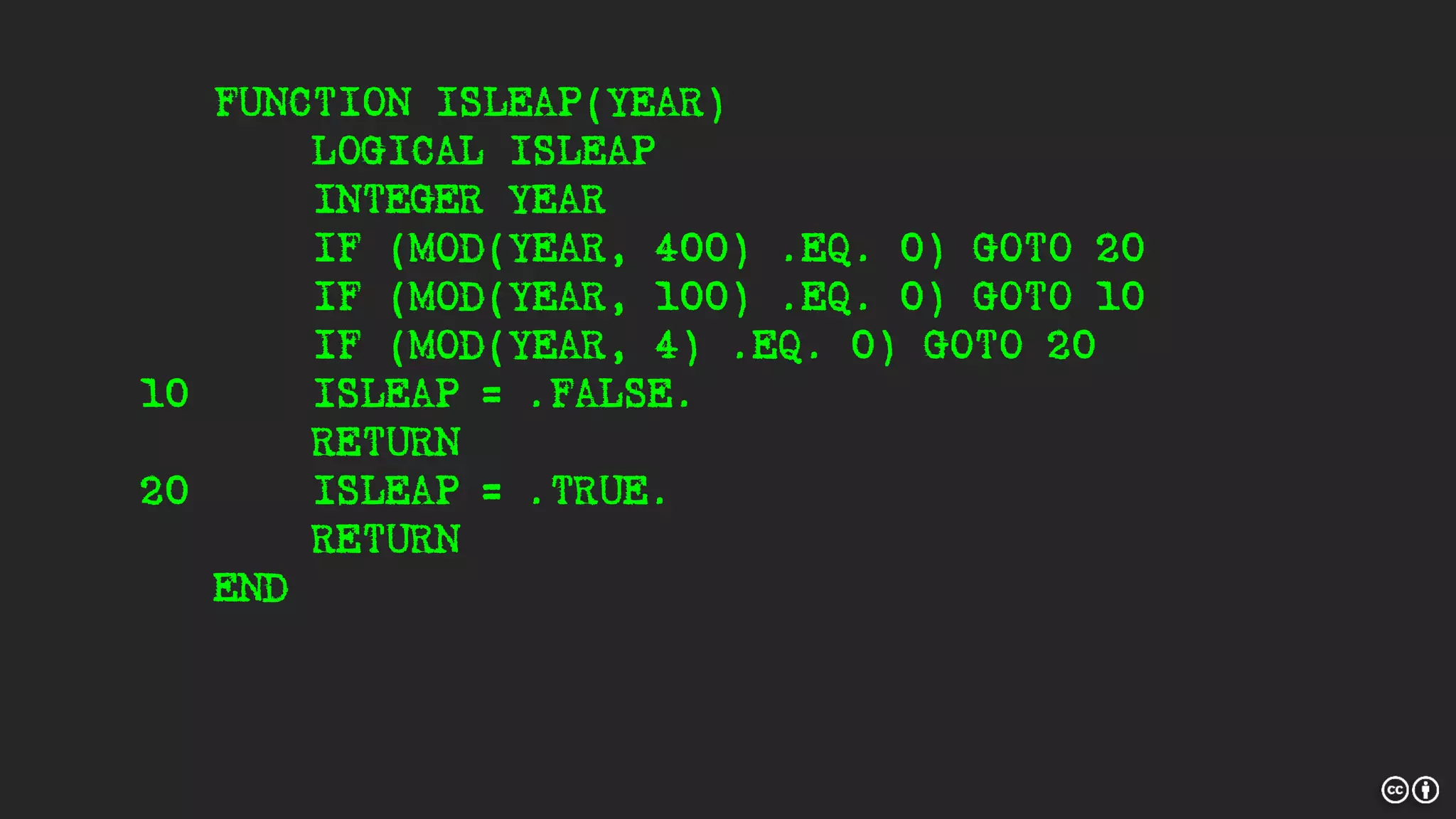 FUNCTION ISLEAP(YEAR)
LOGICAL ISLEAP
INTEGER YEAR
IF (MOD(YEAR, 400) .EQ. 0) GOTO 20
IF (MOD(YEAR, 100) .EQ. 0) GOTO 10
IF (MOD(YEAR, 4) .EQ. 0) GOTO 20
10 ISLEAP = .FALSE.
RETURN
20 ISLEAP = .TRUE.
RETURN
END
 