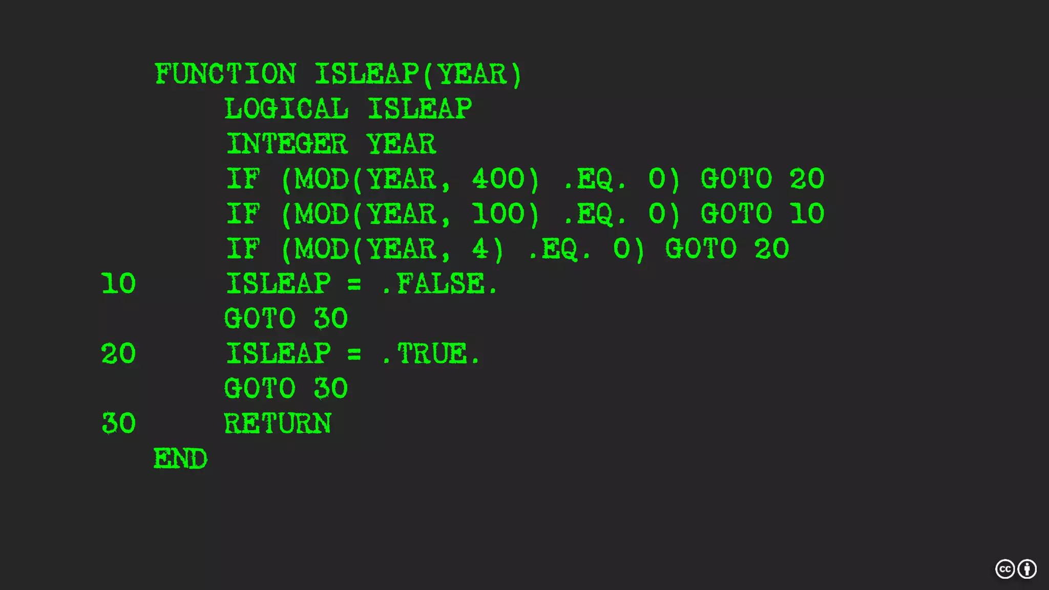 FUNCTION ISLEAP(YEAR)
LOGICAL ISLEAP
INTEGER YEAR
IF (MOD(YEAR, 400) .EQ. 0) GOTO 20
IF (MOD(YEAR, 100) .EQ. 0) GOTO 10
IF (MOD(YEAR, 4) .EQ. 0) GOTO 20
10 ISLEAP = .FALSE.
GOTO 30
20 ISLEAP = .TRUE.
GOTO 30
30 RETURN
END
 