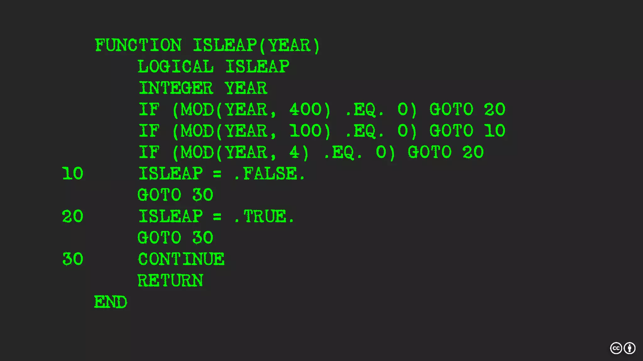FUNCTION ISLEAP(YEAR)
LOGICAL ISLEAP
INTEGER YEAR
IF (MOD(YEAR, 400) .EQ. 0) GOTO 20
IF (MOD(YEAR, 100) .EQ. 0) GOTO 10
IF (MOD(YEAR, 4) .EQ. 0) GOTO 20
10 ISLEAP = .FALSE.
GOTO 30
20 ISLEAP = .TRUE.
GOTO 30
30 CONTINUE
RETURN
END
 