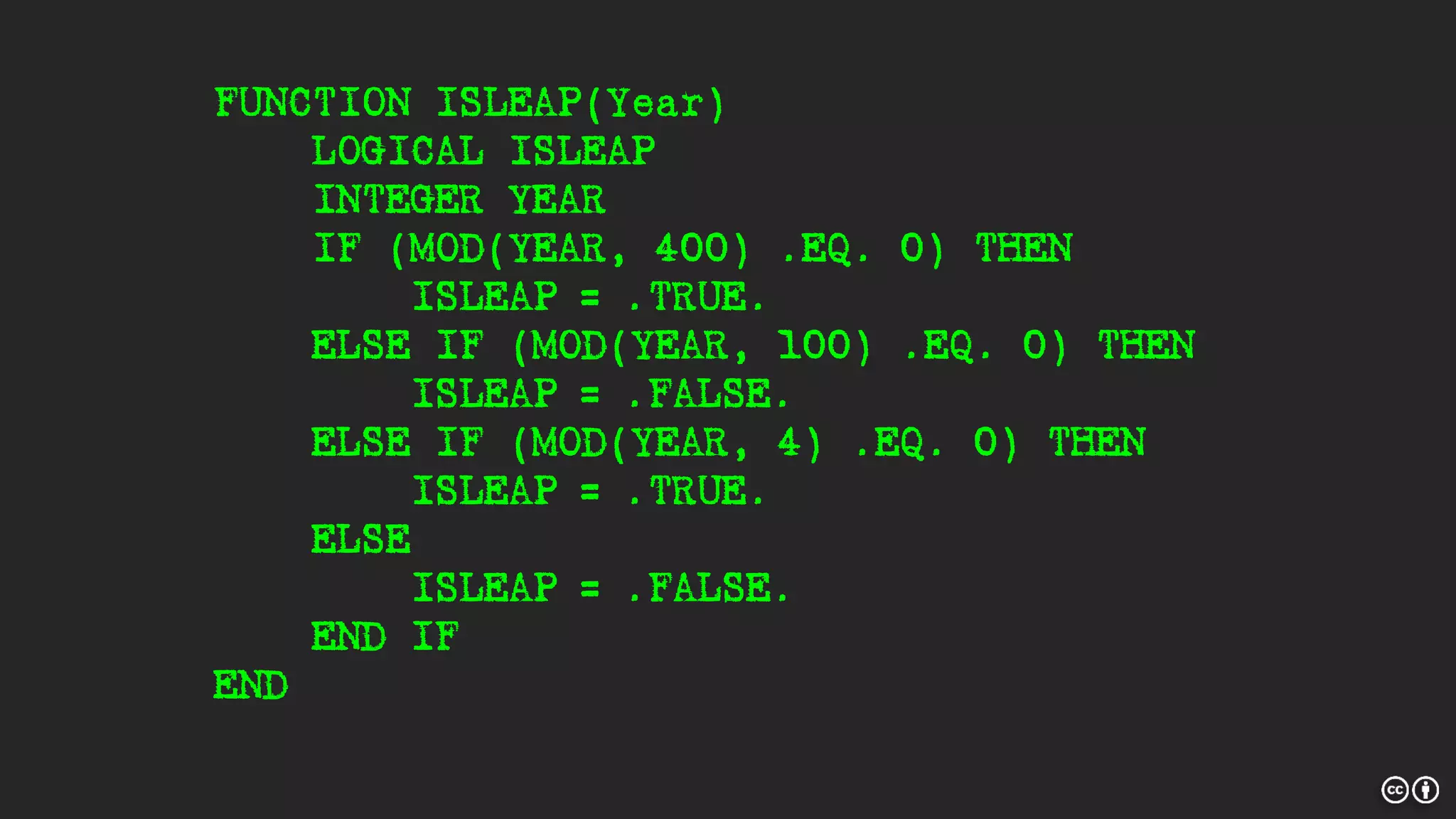 FUNCTION ISLEAP(Year)
LOGICAL ISLEAP
INTEGER YEAR
IF (MOD(YEAR, 400) .EQ. 0) THEN
ISLEAP = .TRUE.
ELSE IF (MOD(YEAR, 100) .EQ. 0) THEN
ISLEAP = .FALSE.
ELSE IF (MOD(YEAR, 4) .EQ. 0) THEN
ISLEAP = .TRUE.
ELSE
ISLEAP = .FALSE.
END IF
END
 