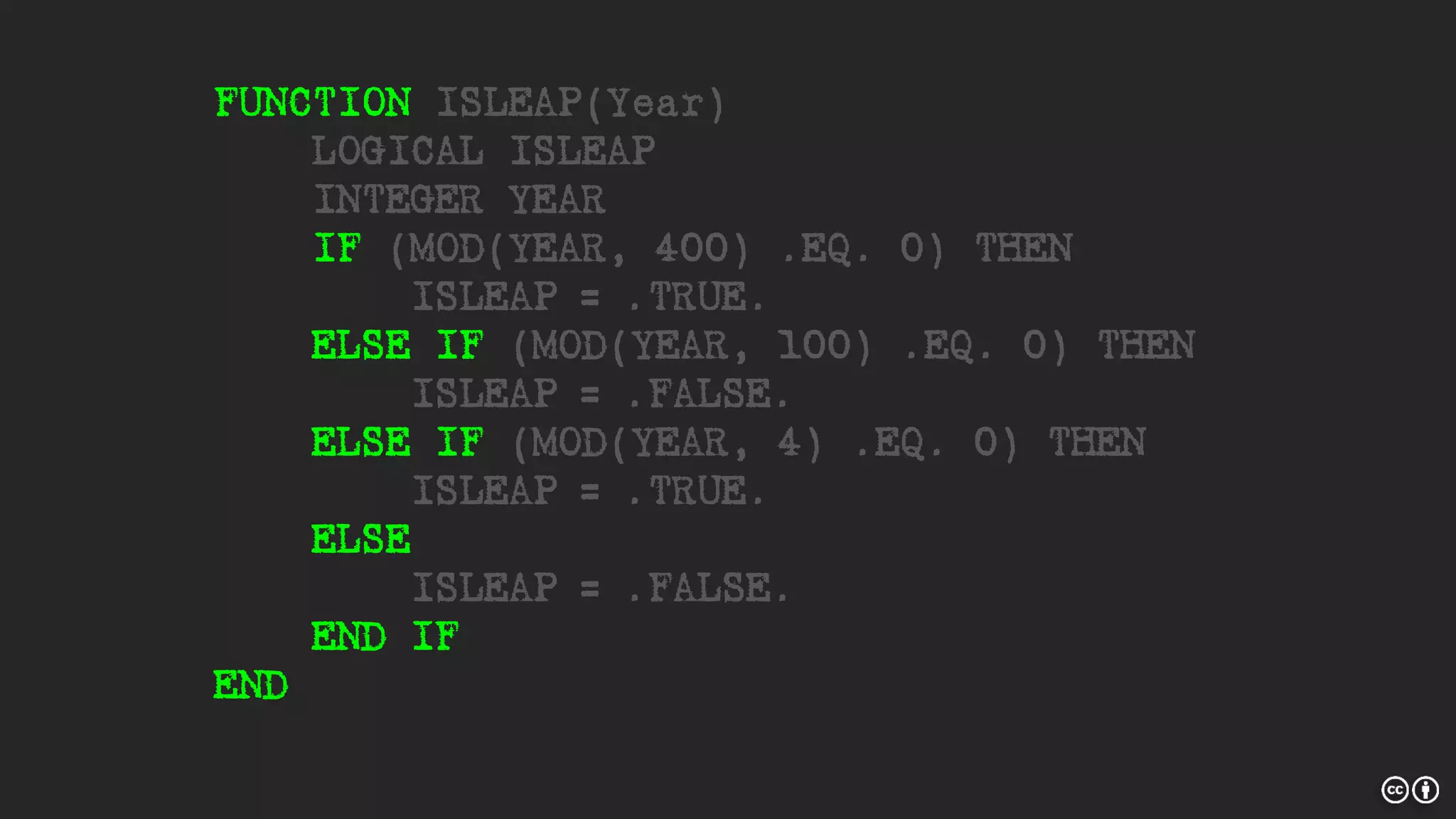 FUNCTION ISLEAP(Year)
LOGICAL ISLEAP
INTEGER YEAR
IF (MOD(YEAR, 400) .EQ. 0) THEN
ISLEAP = .TRUE.
ELSE IF (MOD(YEAR, 100) .EQ. 0) THEN
ISLEAP = .FALSE.
ELSE IF (MOD(YEAR, 4) .EQ. 0) THEN
ISLEAP = .TRUE.
ELSE
ISLEAP = .FALSE.
END IF
END
 