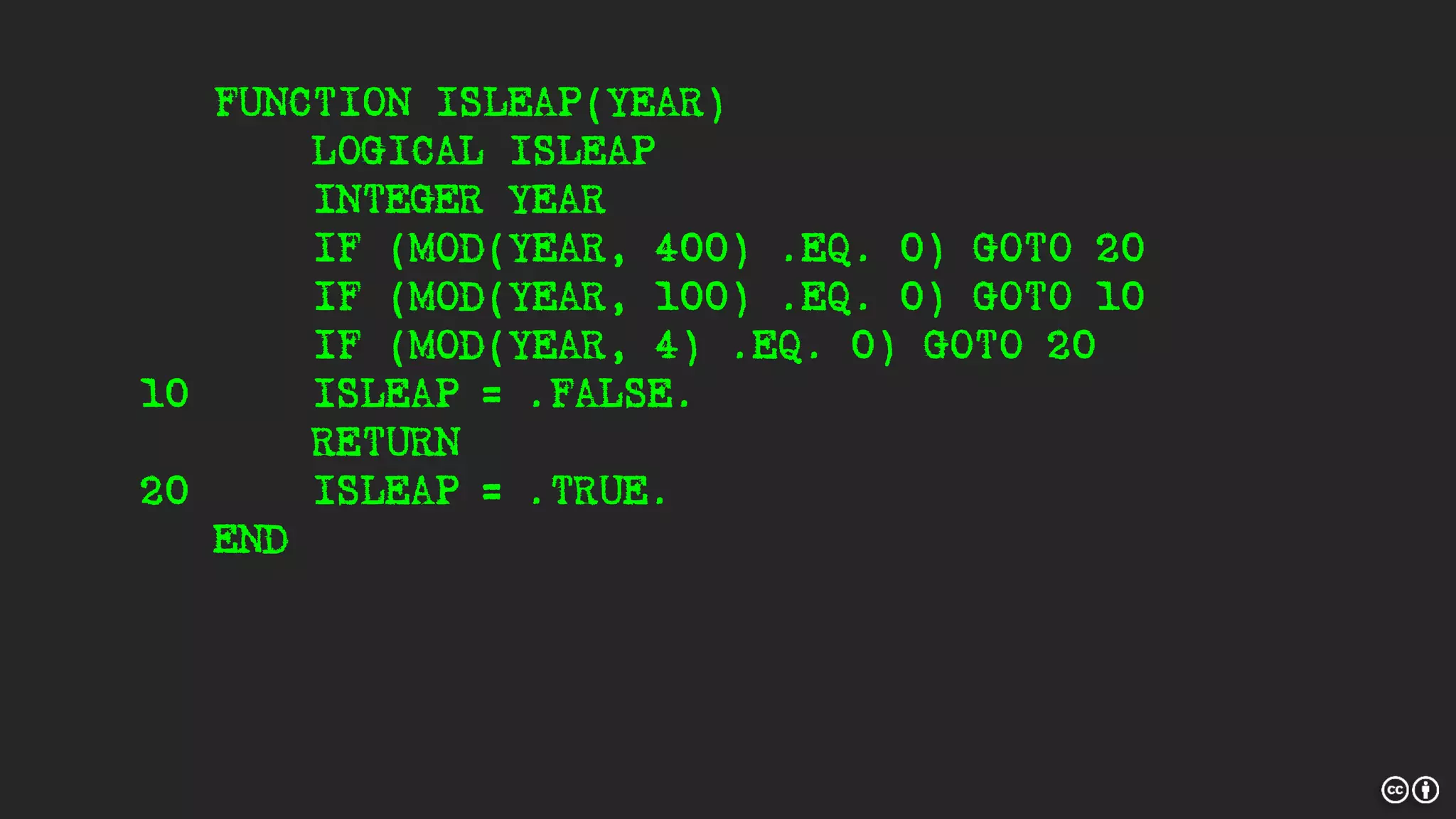 FUNCTION ISLEAP(YEAR)
LOGICAL ISLEAP
INTEGER YEAR
IF (MOD(YEAR, 400) .EQ. 0) GOTO 20
IF (MOD(YEAR, 100) .EQ. 0) GOTO 10
IF (MOD(YEAR, 4) .EQ. 0) GOTO 20
10 ISLEAP = .FALSE.
RETURN
20 ISLEAP = .TRUE.
END
 