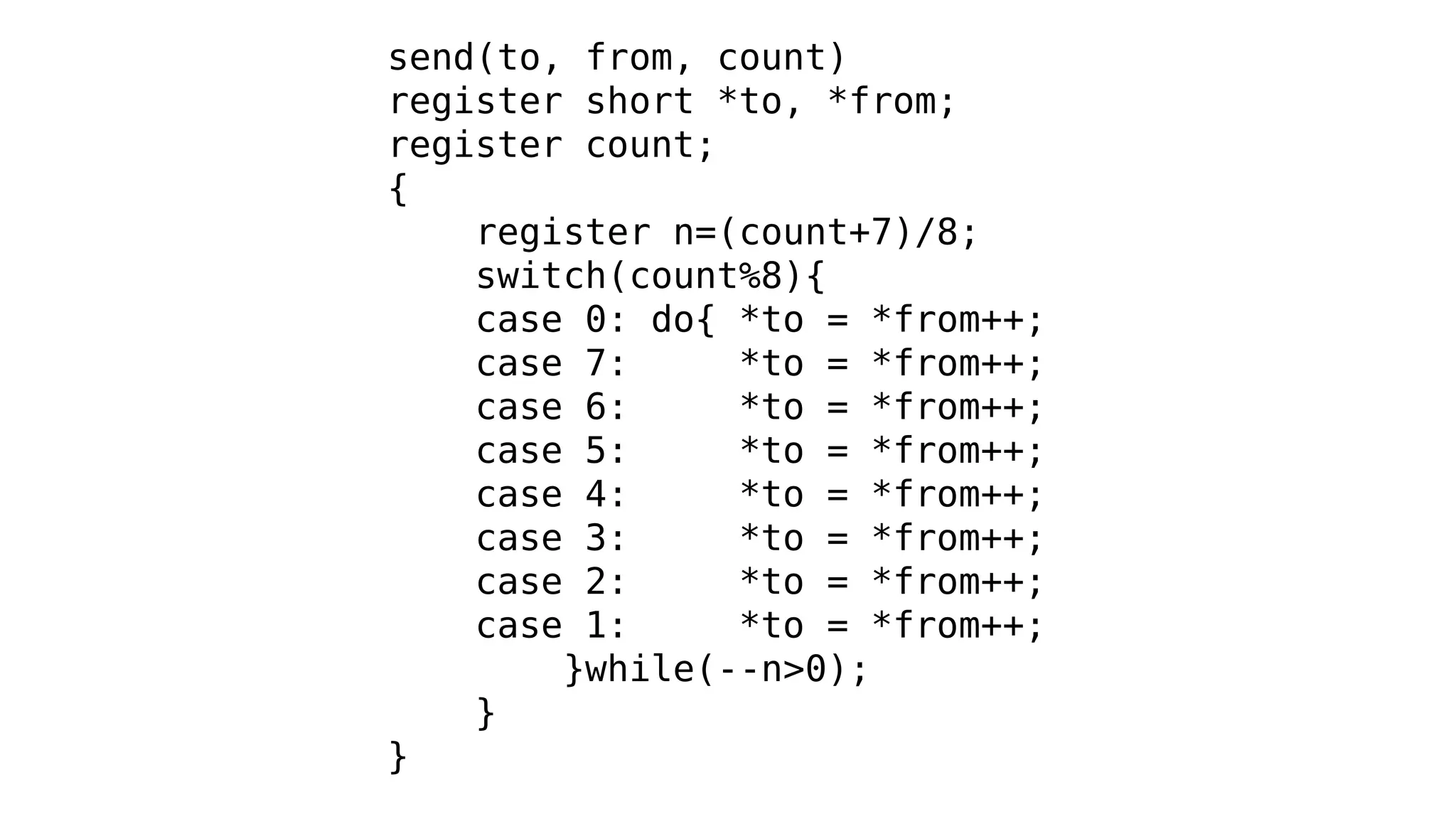 send(to, from, count)
register short *to, *from;
register count;
{
register n=(count+7)/8;
switch(count%8){
case 0: do{ *to = *from++;
case 7: *to = *from++;
case 6: *to = *from++;
case 5: *to = *from++;
case 4: *to = *from++;
case 3: *to = *from++;
case 2: *to = *from++;
case 1: *to = *from++;
}while(--n>0);
}
}
 