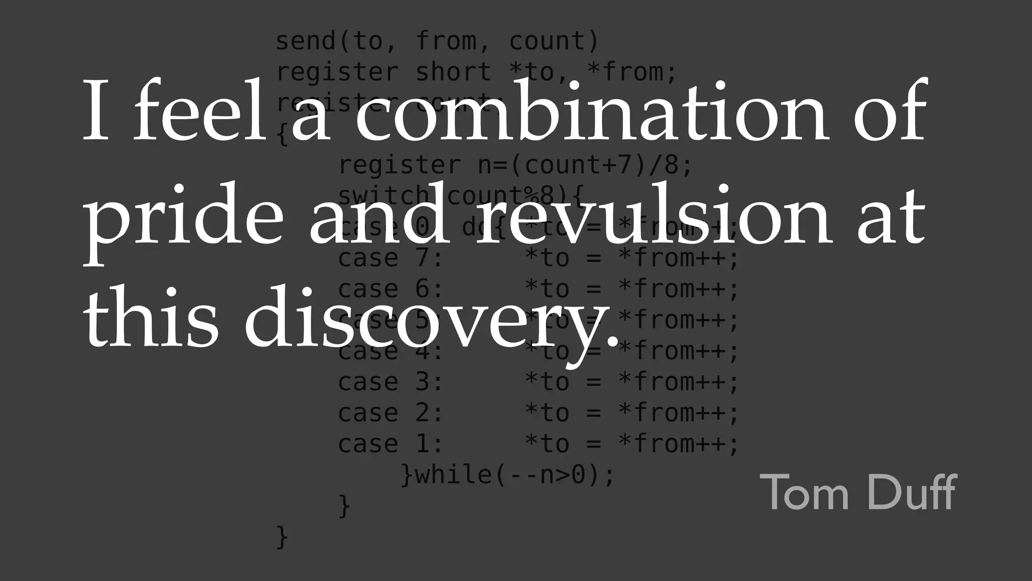 send(to, from, count)
register short *to, *from;
register count;
{
register n=(count+7)/8;
switch(count%8){
case 0: do{ *to = *from++;
case 7: *to = *from++;
case 6: *to = *from++;
case 5: *to = *from++;
case 4: *to = *from++;
case 3: *to = *from++;
case 2: *to = *from++;
case 1: *to = *from++;
}while(--n>0);
}
}
I feel a combination of
pride and revulsion at
this discovery.
Tom Duff
 