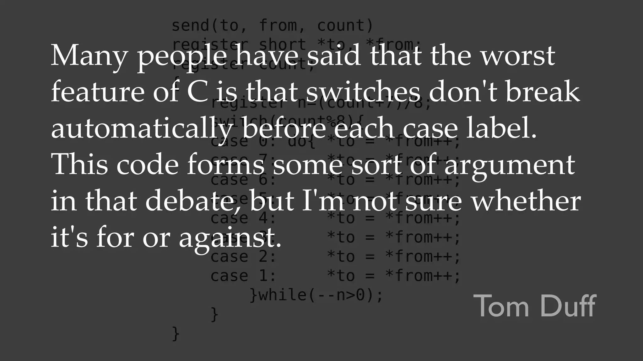 send(to, from, count)
register short *to, *from;
register count;
{
register n=(count+7)/8;
switch(count%8){
case 0: do{ *to = *from++;
case 7: *to = *from++;
case 6: *to = *from++;
case 5: *to = *from++;
case 4: *to = *from++;
case 3: *to = *from++;
case 2: *to = *from++;
case 1: *to = *from++;
}while(--n>0);
}
}
Many people have said that the worst
feature of C is that switches don't break
automatically before each case label.
This code forms some sort of argument
in that debate, but I'm not sure whether
it's for or against.
Tom Duff
 
