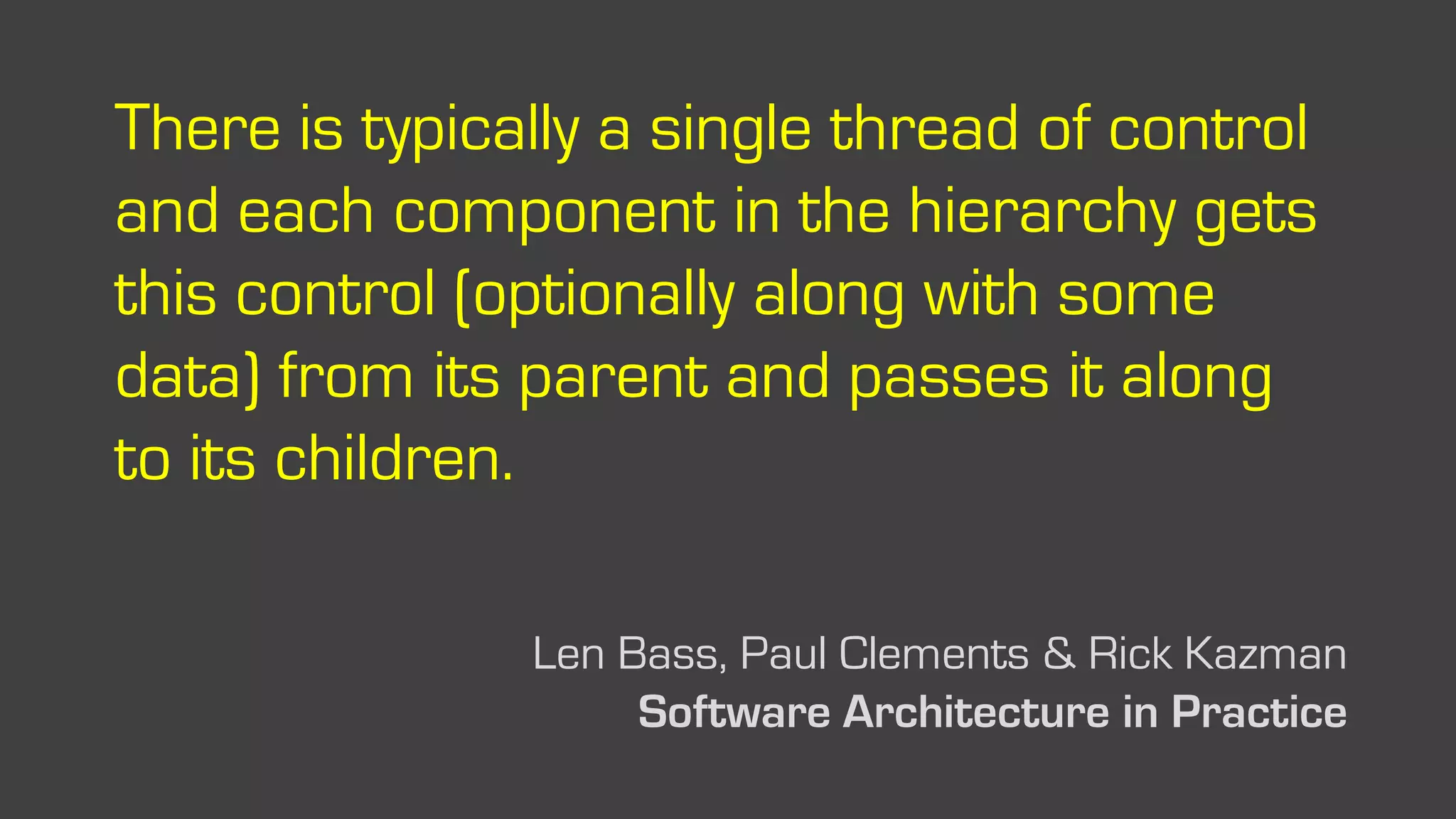 There is typically a single thread of control
and each component in the hierarchy gets
this control (optionally along with some
data) from its parent and passes it along
to its children.
Len Bass, Paul Clements & Rick Kazman
Software Architecture in Practice
 