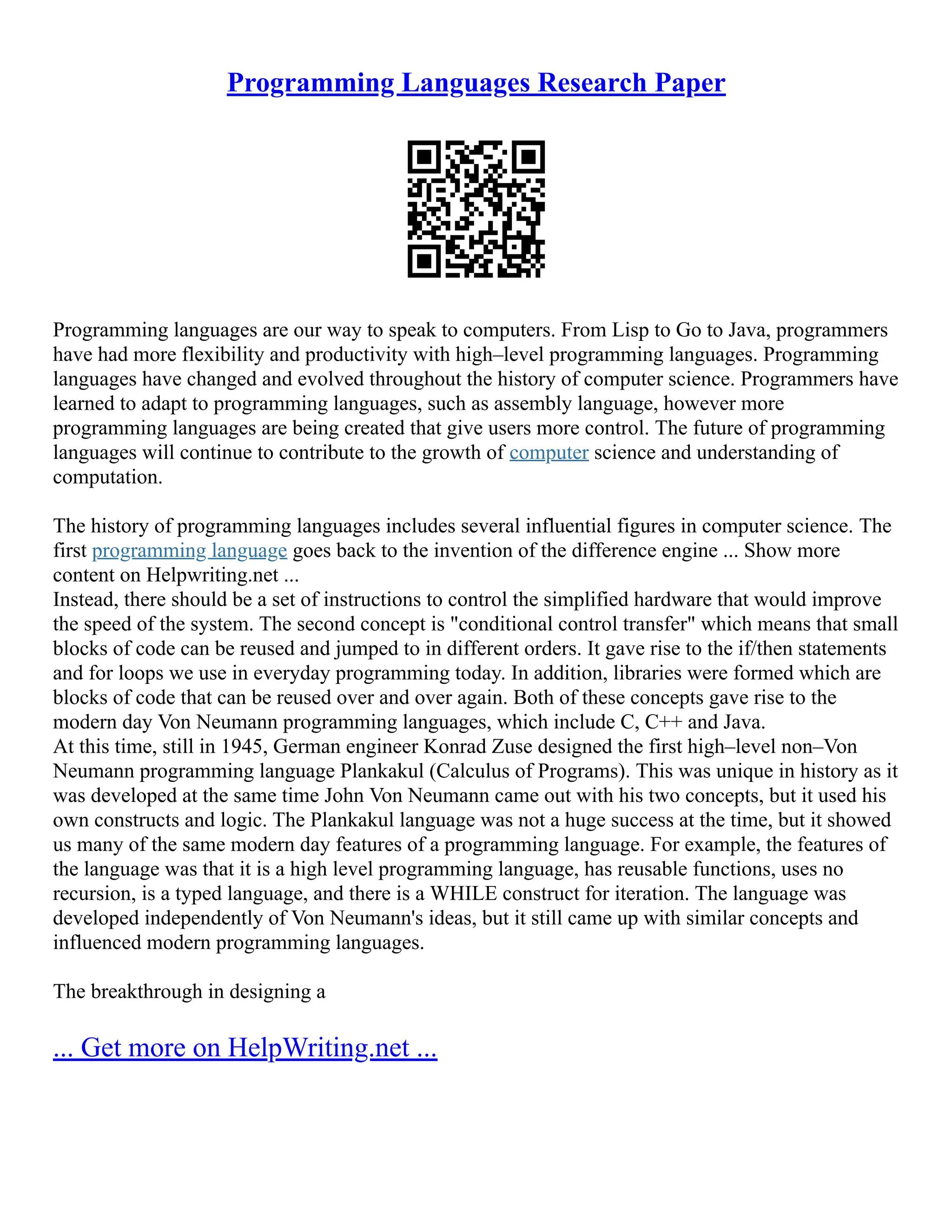 Programming Languages Research Paper
Programming languages are our way to speak to computers. From Lisp to Go to Java, programmers
have had more flexibility and productivity with high–level programming languages. Programming
languages have changed and evolved throughout the history of computer science. Programmers have
learned to adapt to programming languages, such as assembly language, however more
programming languages are being created that give users more control. The future of programming
languages will continue to contribute to the growth of computer science and understanding of
computation.
The history of programming languages includes several influential figures in computer science. The
first programming language goes back to the invention of the difference engine ... Show more
content on Helpwriting.net ...
Instead, there should be a set of instructions to control the simplified hardware that would improve
the speed of the system. The second concept is "conditional control transfer" which means that small
blocks of code can be reused and jumped to in different orders. It gave rise to the if/then statements
and for loops we use in everyday programming today. In addition, libraries were formed which are
blocks of code that can be reused over and over again. Both of these concepts gave rise to the
modern day Von Neumann programming languages, which include C, C++ and Java.
At this time, still in 1945, German engineer Konrad Zuse designed the first high–level non–Von
Neumann programming language Plankakul (Calculus of Programs). This was unique in history as it
was developed at the same time John Von Neumann came out with his two concepts, but it used his
own constructs and logic. The Plankakul language was not a huge success at the time, but it showed
us many of the same modern day features of a programming language. For example, the features of
the language was that it is a high level programming language, has reusable functions, uses no
recursion, is a typed language, and there is a WHILE construct for iteration. The language was
developed independently of Von Neumann's ideas, but it still came up with similar concepts and
influenced modern programming languages.
The breakthrough in designing a
... Get more on HelpWriting.net ...
 