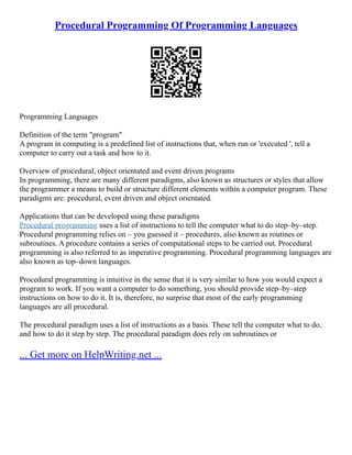 Procedural Programming Of Programming Languages
Programming Languages
Definition of the term "program"
A program in computing is a predefined list of instructions that, when run or 'executed ', tell a
computer to carry out a task and how to it.
Overview of procedural, object orientated and event driven programs
In programming, there are many different paradigms, also known as structures or styles that allow
the programmer a means to build or structure different elements within a computer program. These
paradigms are: procedural, event driven and object orientated.
Applications that can be developed using these paradigms
Procedural programming uses a list of instructions to tell the computer what to do step–by–step.
Procedural programming relies on – you guessed it – procedures, also known as routines or
subroutines. A procedure contains a series of computational steps to be carried out. Procedural
programming is also referred to as imperative programming. Procedural programming languages are
also known as top–down languages.
Procedural programming is intuitive in the sense that it is very similar to how you would expect a
program to work. If you want a computer to do something, you should provide step–by–step
instructions on how to do it. It is, therefore, no surprise that most of the early programming
languages are all procedural.
The procedural paradigm uses a list of instructions as a basis. These tell the computer what to do,
and how to do it step by step. The procedural paradigm does rely on subroutines or
... Get more on HelpWriting.net ...
 