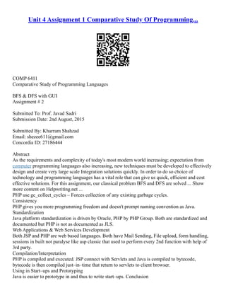 Unit 4 Assignment 1 Comparative Study Of Programming...
COMP 6411
Comparative Study of Programming Languages
BFS & DFS with GUI
Assignment # 2
Submitted To: Prof. Javad Sadri
Submission Date: 2nd August, 2015
Submitted By: Khurram Shahzad
Email: shezee611@gmail.com
Concordia ID: 27186444
Abstract
As the requirements and complexity of today's most modern world increasing; expectation from
computer programming languages also increasing, new techniques must be developed to effectively
design and create very large scale Integration solutions quickly. In order to do so choice of
technology and programming languages has a vital role that can give us quick, efficient and cost
effective solutions. For this assignment, our classical problem BFS and DFS are solved ... Show
more content on Helpwriting.net ...
PHP use gc_collect_cycles – Forces collection of any existing garbage cycles.
Consistency
PHP gives you more programming freedom and doesn't prompt naming convention as Java.
Standardization
Java platform standardization is driven by Oracle, PHP by PHP Group. Both are standardized and
documented but PHP is not as documented as JLS.
Web Applications & Web Services Development
Both JSP and PHP are web based languages. Both have Mail Sending, File upload, form handling,
sessions in built not paralyse like asp classic that used to perform every 2nd function with help of
3rd party.
Compilation/Interpretation
PHP is compiled and executed. JSP connect with Servlets and Java is compiled to bytecode,
bytecode is then compiled just–in–time that return to servlets to client browser.
Using in Start–ups and Prototyping
Java is easier to prototype in and thus to write start–ups. Conclusion
 