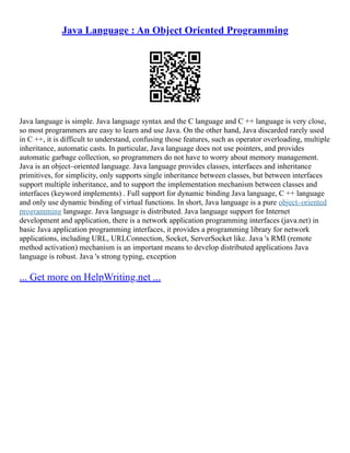 Java Language : An Object Oriented Programming
Java language is simple. Java language syntax and the C language and C ++ language is very close,
so most programmers are easy to learn and use Java. On the other hand, Java discarded rarely used
in C ++, it is difficult to understand, confusing those features, such as operator overloading, multiple
inheritance, automatic casts. In particular, Java language does not use pointers, and provides
automatic garbage collection, so programmers do not have to worry about memory management.
Java is an object–oriented language. Java language provides classes, interfaces and inheritance
primitives, for simplicity, only supports single inheritance between classes, but between interfaces
support multiple inheritance, and to support the implementation mechanism between classes and
interfaces (keyword implements) . Full support for dynamic binding Java language, C ++ language
and only use dynamic binding of virtual functions. In short, Java language is a pure object–oriented
programming language. Java language is distributed. Java language support for Internet
development and application, there is a network application programming interfaces (java.net) in
basic Java application programming interfaces, it provides a programming library for network
applications, including URL, URLConnection, Socket, ServerSocket like. Java 's RMI (remote
method activation) mechanism is an important means to develop distributed applications Java
language is robust. Java 's strong typing, exception
... Get more on HelpWriting.net ...
 