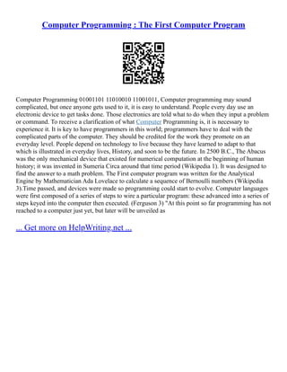Computer Programming : The First Computer Program
Computer Programming 01001101 11010010 11001011, Computer programming may sound
complicated, but once anyone gets used to it, it is easy to understand. People every day use an
electronic device to get tasks done. Those electronics are told what to do when they input a problem
or command. To receive a clarification of what Computer Programming is, it is necessary to
experience it. It is key to have programmers in this world; programmers have to deal with the
complicated parts of the computer. They should be credited for the work they promote on an
everyday level. People depend on technology to live because they have learned to adapt to that
which is illustrated in everyday lives, History, and soon to be the future. In 2500 B.C., The Abacus
was the only mechanical device that existed for numerical computation at the beginning of human
history; it was invented in Sumeria Circa around that time period (Wikipedia 1). It was designed to
find the answer to a math problem. The First computer program was written for the Analytical
Engine by Mathematician Ada Lovelace to calculate a sequence of Bernoulli numbers (Wikipedia
3).Time passed, and devices were made so programming could start to evolve. Computer languages
were first composed of a series of steps to wire a particular program: these advanced into a series of
steps keyed into the computer then executed. (Ferguson 3) "At this point so far programming has not
reached to a computer just yet, but later will be unveiled as
... Get more on HelpWriting.net ...
 