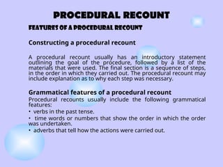 PROCEDURAL RECOUNT
Features of A PROCEDURAL RECOUNT
Constructing a procedural recount
A procedural recount usually has an introductory statement
outlining the goal of the procedure, followed by a list of the
materials that were used. The final section is a sequence of steps,
in the order in which they carried out. The procedural recount may
include explanation as to why each step was necessary.
Grammatical features of a procedural recount
Procedural recounts usually include the following grammatical
features:
• verbs in the past tense.
• time words or numbers that show the order in which the order
was undertaken.
• adverbs that tell how the actions were carried out.
 