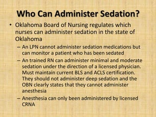 Who Can Administer Sedation?
• Oklahoma Board of Nursing regulates which
nurses can administer sedation in the state of
Oklahoma
– An LPN cannot administer sedation medications but
can monitor a patient who has been sedated
– An trained RN can administer minimal and moderate
sedation under the direction of a licensed physician.
Must maintain current BLS and ACLS certification.
They should not administer deep sedation and the
OBN clearly states that they cannot administer
anesthesia
– Anesthesia can only been administered by licensed
CRNA

 