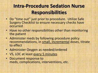 Intra-Procedure Sedation Nurse
Responsibilities
• Do “time out” just prior to procedure. Utilize Safe
Surgery Checklist to ensure necessary checks have
occurred
• Have no other responsibilities other than monitoring
the patient
• Administer meds by following procedure policy
recommendations, in small, incremental doses, titrate
to effect
• Administer Oxygen as needed/ordered
• VS, LOC at least every 5 minutes
• Document response to
meds, complications, interventions, etc.

 