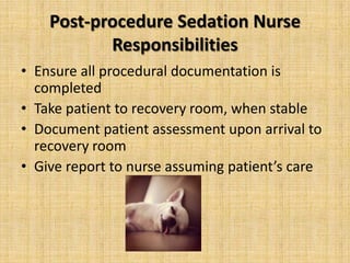 Post-procedure Sedation Nurse
Responsibilities
• Ensure all procedural documentation is
completed
• Take patient to recovery room, when stable
• Document patient assessment upon arrival to
recovery room
• Give report to nurse assuming patient’s care

 