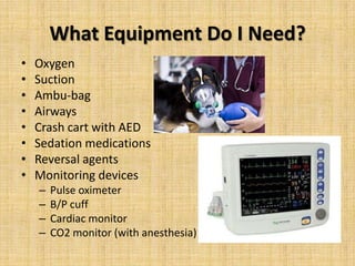 What Equipment Do I Need?
•
•
•
•
•
•
•
•

Oxygen
Suction
Ambu-bag
Airways
Crash cart with AED
Sedation medications
Reversal agents
Monitoring devices
–
–
–
–

Pulse oximeter
B/P cuff
Cardiac monitor
CO2 monitor (with anesthesia)

 