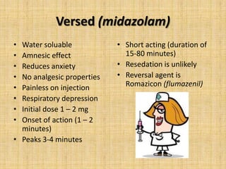 Versed (midazolam)
•
•
•
•
•
•
•
•

Water soluable
Amnesic effect
Reduces anxiety
No analgesic properties
Painless on injection
Respiratory depression
Initial dose 1 – 2 mg
Onset of action (1 – 2
minutes)
• Peaks 3-4 minutes

• Short acting (duration of
15-80 minutes)
• Resedation is unlikely
• Reversal agent is
Romazicon (flumazenil)

 