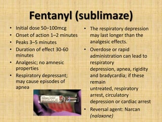 Fentanyl (sublimaze)
•
•
•
•

Initial dose 50–100mcg
Onset of action 1–2 minutes
Peaks 3–5 minutes
Duration of effect 30-60
minutes
• Analgesic; no amnesic
properties
• Respiratory depressant;
may cause episodes of
apnea

• The respiratory depression
may last longer than the
analgesic effects.
• Overdose or rapid
administration can lead to
respiratory
depression, apnea, rigidity
and bradycardia; if these
remain
untreated, respiratory
arrest, circulatory
depression or cardiac arrest
• Reversal agent: Narcan
(naloxone)

 