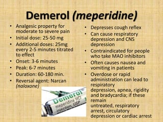 Demerol (meperidine)
• Analgesic property for
moderate to severe pain
• Initial dose: 25-50 mg
• Additional doses: 25mg
every 2-5 minutes titrated
to effect
• Onset: 3-6 minutes
• Peak: 6-7 minutes
• Duration: 60-180 min.
• Reversal agent: Narcan
(naloxone)

• Depresses cough reflex
• Can cause respiratory
depression and CNS
depression
• Contraindicated for people
who take MAO inhibitors
• Often causes nausea and
vomiting in patients
• Overdose or rapid
administration can lead to
respiratory
depression, apnea, rigidity
and bradycardia; if these
remain
untreated, respiratory
arrest, circulatory
depression or cardiac arrest

 