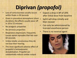 Diprivan (propofol)
• Loss of consciousness usually occurs
within Peaks in 90 seconds
• Given in procedure atmosphere (short
duration), the effects usually wear off
in 10 to 15 minutes
• No analgesic properties
• No amnesia properties
• Respiratory depressant, frequently
causes apneic episodes that last over
60 seconds.
• Unless totally unconscious they do
not lose their hearing.
• The most significant adverse effect of
propofol is hemodynamic
destabilization. Propofol can
substantially reduce cardiac output

• Expect a drop in BP of 20%
after initial dose from baseline
• SpO2 will drop initially and
then recover
• Can only be administered by
licensed anesthesia person
• There is no reversal agent

 