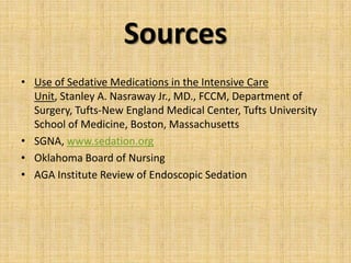 Sources
• Use of Sedative Medications in the Intensive Care
Unit, Stanley A. Nasraway Jr., MD., FCCM, Department of
Surgery, Tufts-New England Medical Center, Tufts University
School of Medicine, Boston, Massachusetts
• SGNA, www.sedation.org
• Oklahoma Board of Nursing
• AGA Institute Review of Endoscopic Sedation

 