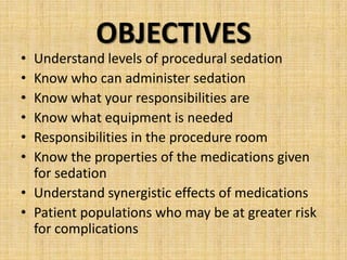 •
•
•
•
•
•

OBJECTIVES

Understand levels of procedural sedation
Know who can administer sedation
Know what your responsibilities are
Know what equipment is needed
Responsibilities in the procedure room
Know the properties of the medications given
for sedation
• Understand synergistic effects of medications
• Patient populations who may be at greater risk
for complications

 