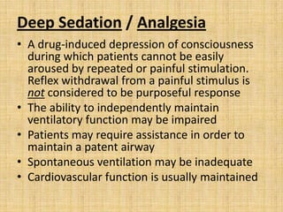 Deep Sedation / Analgesia
• A drug-induced depression of consciousness
during which patients cannot be easily
aroused by repeated or painful stimulation.
Reflex withdrawal from a painful stimulus is
not considered to be purposeful response
• The ability to independently maintain
ventilatory function may be impaired
• Patients may require assistance in order to
maintain a patent airway
• Spontaneous ventilation may be inadequate
• Cardiovascular function is usually maintained

 