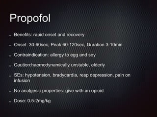 Propofol
Benefits: rapid onset and recovery
Onset: 30-60sec; Peak 60-120sec, Duration 3-10min
Contraindication: allergy to egg and soy
Caution:haemodynamically unstable, elderly
SEs: hypotension, bradycardia, resp depression, pain on
infusion
No analgesic properties: give with an opioid
Dose: 0.5-2mg/kg
 