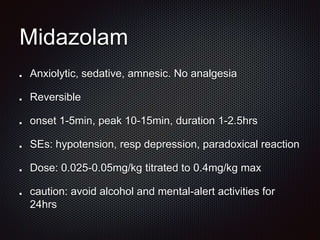 Midazolam
Anxiolytic, sedative, amnesic. No analgesia
Reversible
onset 1-5min, peak 10-15min, duration 1-2.5hrs
SEs: hypotension, resp depression, paradoxical reaction
Dose: 0.025-0.05mg/kg titrated to 0.4mg/kg max
caution: avoid alcohol and mental-alert activities for
24hrs
 