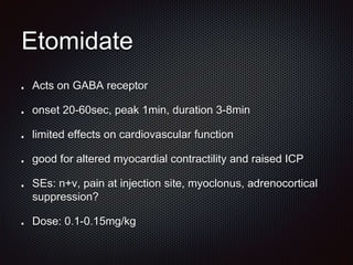 Etomidate
Acts on GABA receptor
onset 20-60sec, peak 1min, duration 3-8min
limited effects on cardiovascular function
good for altered myocardial contractility and raised ICP
SEs: n+v, pain at injection site, myoclonus, adrenocortical
suppression?
Dose: 0.1-0.15mg/kg
 
