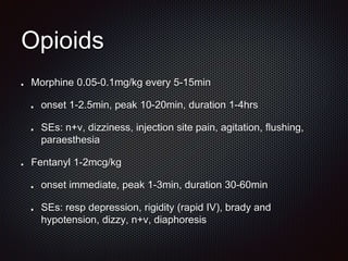 Opioids
Morphine 0.05-0.1mg/kg every 5-15min
onset 1-2.5min, peak 10-20min, duration 1-4hrs
SEs: n+v, dizziness, injection site pain, agitation, flushing,
paraesthesia
Fentanyl 1-2mcg/kg
onset immediate, peak 1-3min, duration 30-60min
SEs: resp depression, rigidity (rapid IV), brady and
hypotension, dizzy, n+v, diaphoresis
 