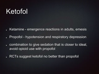 Ketofol
Ketamine - emergence reactions in adults, emesis
Propofol - hypotension and respiratory depression
combination to give sedation that is closer to ideal,
avoid opioid use with propofol
RCTs suggest ketofol no better than propofol
 