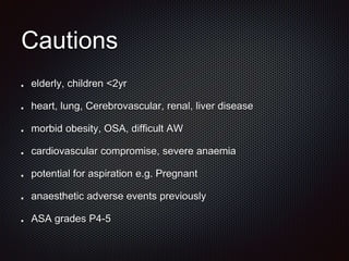 Cautions
elderly, children <2yr
heart, lung, Cerebrovascular, renal, liver disease
morbid obesity, OSA, difficult AW
cardiovascular compromise, severe anaemia
potential for aspiration e.g. Pregnant
anaesthetic adverse events previously
ASA grades P4-5
 